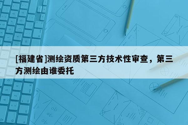 [福建省]測繪資質第三方技術性審查，第三方測繪由誰委托