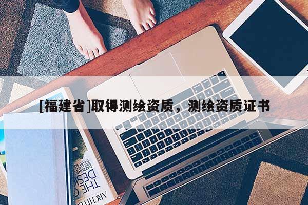 [福建省]取得測(cè)繪資質(zhì)，測(cè)繪資質(zhì)證書(shū)