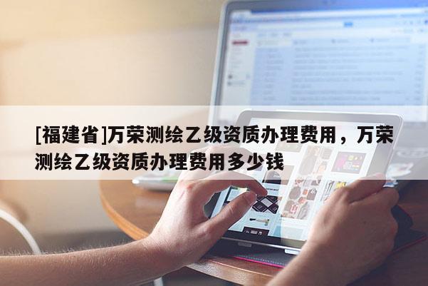 [福建省]萬榮測繪乙級資質(zhì)辦理費用，萬榮測繪乙級資質(zhì)辦理費用多少錢
