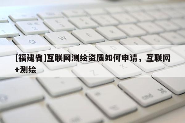 [福建省]互聯網測繪資質如何申請，互聯網+測繪