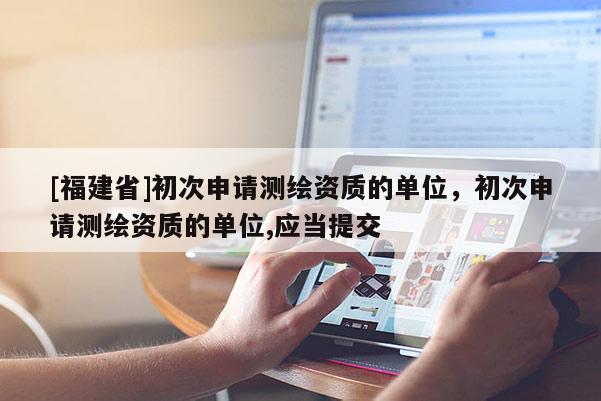 [福建省]初次申請測繪資質的單位，初次申請測繪資質的單位,應當提交
