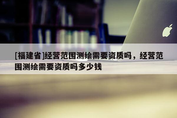 [福建省]經營范圍測繪需要資質嗎，經營范圍測繪需要資質嗎多少錢