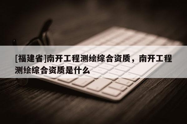 [福建省]南開工程測繪綜合資質，南開工程測繪綜合資質是什么