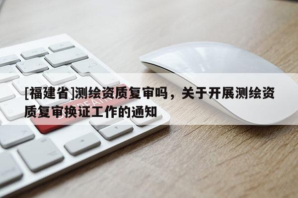 [福建省]測繪資質復審嗎，關于開展測繪資質復審換證工作的通知