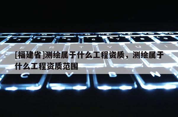 [福建省]測繪屬于什么工程資質，測繪屬于什么工程資質范圍