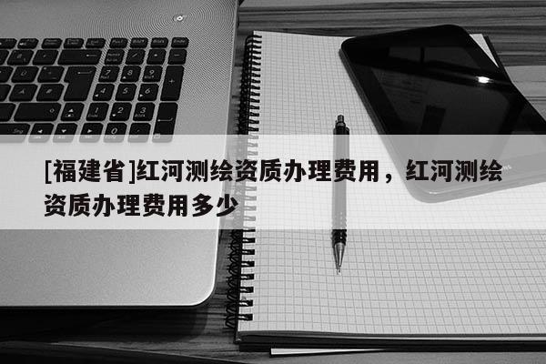 [福建省]紅河測(cè)繪資質(zhì)辦理費(fèi)用，紅河測(cè)繪資質(zhì)辦理費(fèi)用多少
