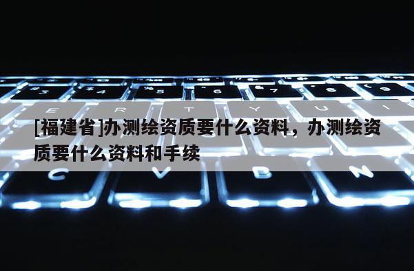 [福建省]辦測繪資質要什么資料，辦測繪資質要什么資料和手續