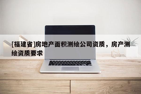 [福建省]房地產面積測繪公司資質，房產測繪資質要求