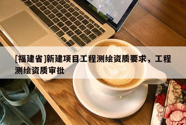 [福建省]新建項目工程測繪資質要求，工程測繪資質審批