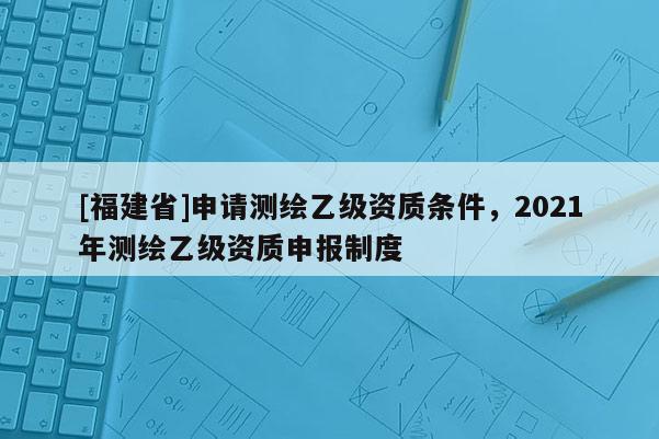 [福建省]申請測繪乙級資質條件，2021年測繪乙級資質申報制度