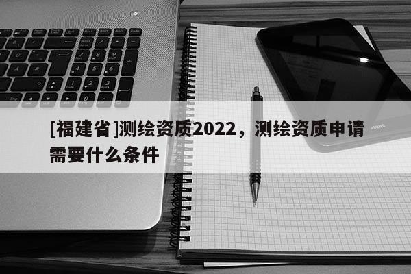[福建省]測繪資質2022，測繪資質申請需要什么條件