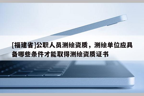 [福建省]公職人員測繪資質，測繪單位應具備哪些條件才能取得測繪資質證書