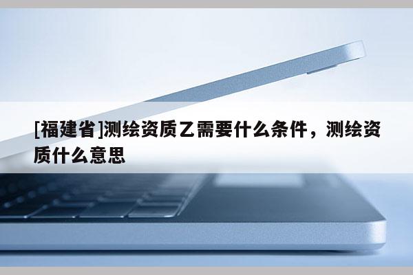 [福建省]測繪資質(zhì)乙需要什么條件，測繪資質(zhì)什么意思