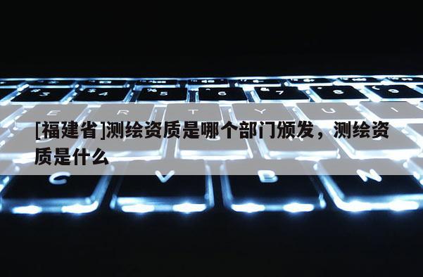 [福建省]測繪資質是哪個部門頒發，測繪資質是什么