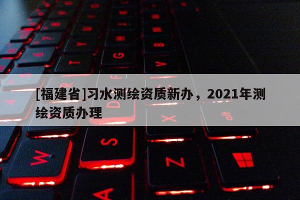 [福建省]習(xí)水測繪資質(zhì)新辦，2021年測繪資質(zhì)辦理