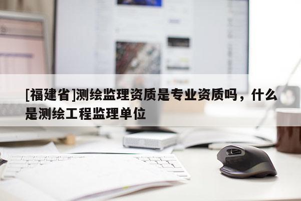 [福建省]測繪監(jiān)理資質(zhì)是專業(yè)資質(zhì)嗎，什么是測繪工程監(jiān)理單位