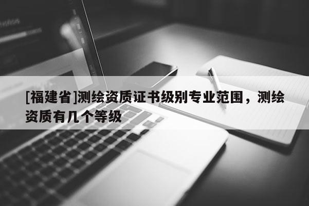 [福建省]測繪資質證書級別專業范圍，測繪資質有幾個等級