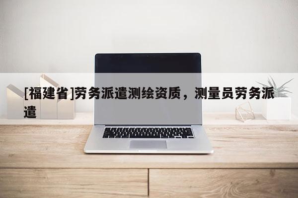 [福建省]勞務派遣測繪資質，測量員勞務派遣