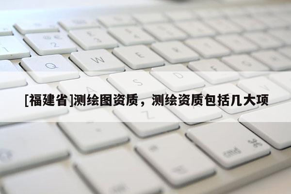 [福建省]測繪圖資質，測繪資質包括幾大項