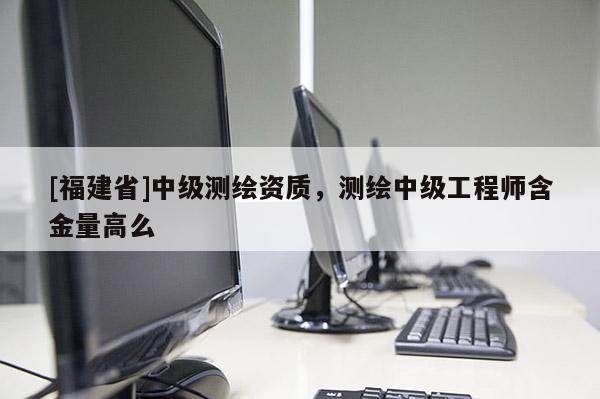 [福建省]中級測繪資質，測繪中級工程師含金量高么
