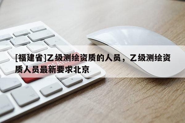 [福建省]乙級測繪資質的人員，乙級測繪資質人員最新要求北京