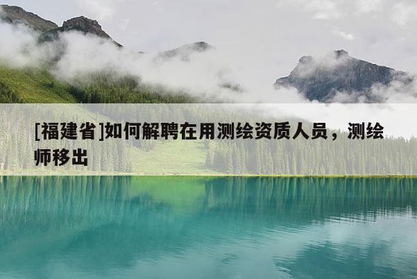 [福建省]如何解聘在用測繪資質人員，測繪師移出