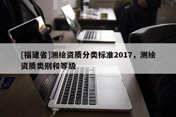 [福建省]測繪資質(zhì)分類標(biāo)準(zhǔn)2017，測繪資質(zhì)類別和等級(jí)