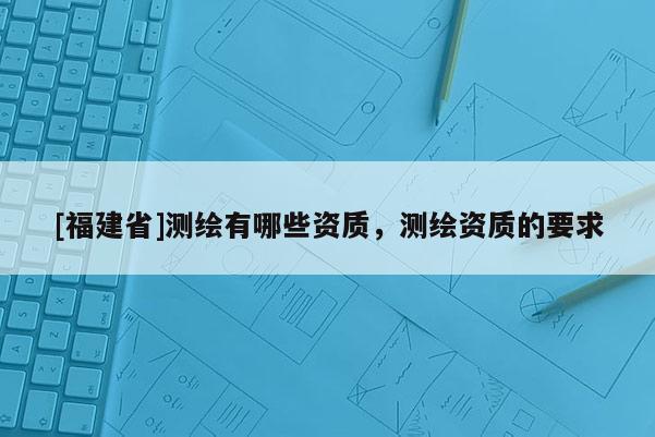 [福建省]測繪有哪些資質，測繪資質的要求
