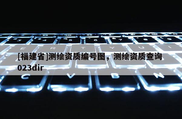[福建省]測繪資質(zhì)編號(hào)圖，測繪資質(zhì)查詢 023dir