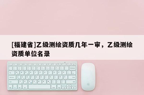 [福建省]乙級測繪資質幾年一審，乙級測繪資質單位名錄