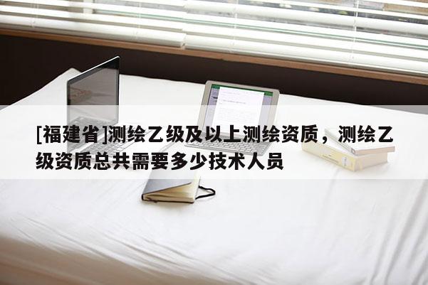 [福建省]測繪乙級及以上測繪資質，測繪乙級資質總共需要多少技術人員