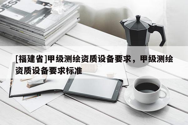 [福建省]甲級測繪資質(zhì)設(shè)備要求，甲級測繪資質(zhì)設(shè)備要求標(biāo)準