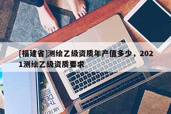 [福建省]測繪乙級資質(zhì)年產(chǎn)值多少，2021測繪乙級資質(zhì)要求