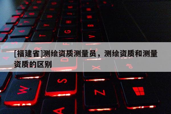 [福建省]測繪資質(zhì)測量員，測繪資質(zhì)和測量資質(zhì)的區(qū)別