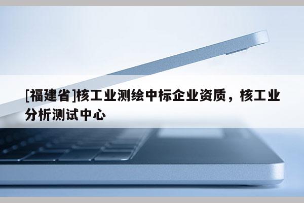 [福建省]核工業測繪中標企業資質，核工業分析測試中心