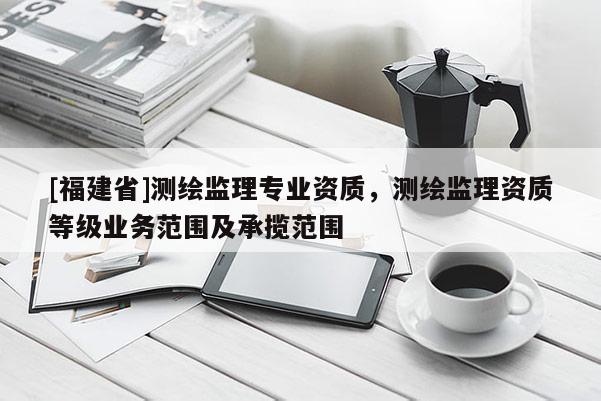 [福建省]測繪監理專業資質，測繪監理資質等級業務范圍及承攬范圍