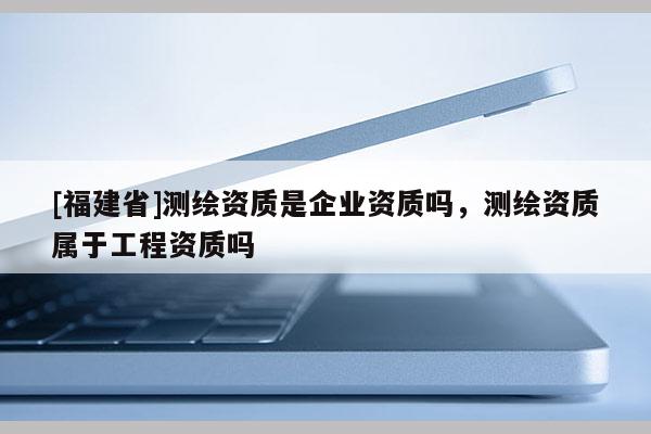 [福建省]測繪資質是企業資質嗎，測繪資質屬于工程資質嗎