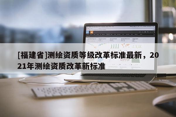 [福建省]測繪資質(zhì)等級改革標(biāo)準(zhǔn)最新，2021年測繪資質(zhì)改革新標(biāo)準(zhǔn)