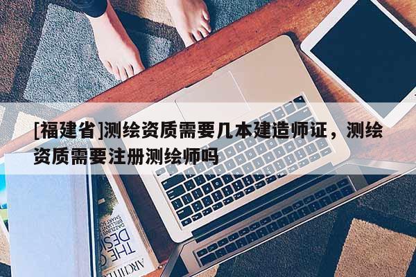 [福建省]測繪資質需要幾本建造師證，測繪資質需要注冊測繪師嗎