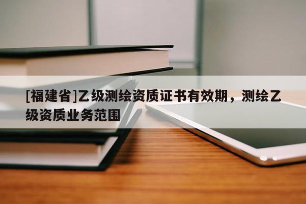 [福建省]乙級測繪資質證書有效期，測繪乙級資質業務范圍