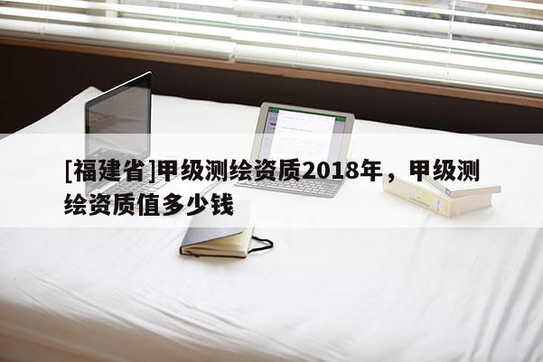 [福建省]甲級(jí)測(cè)繪資質(zhì)2018年，甲級(jí)測(cè)繪資質(zhì)值多少錢