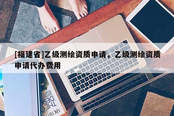[福建省]乙級測繪資質申請，乙級測繪資質申請代辦費用
