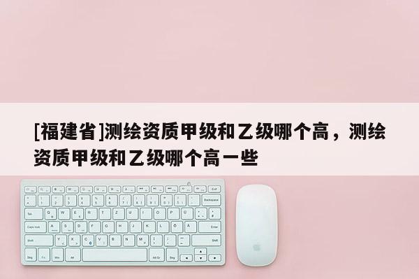 [福建省]測繪資質甲級和乙級哪個高，測繪資質甲級和乙級哪個高一些