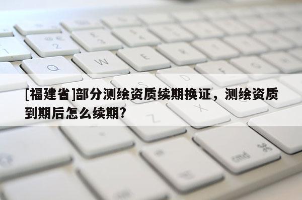 [福建省]部分測繪資質續期換證，測繪資質到期后怎么續期?