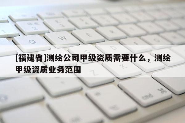 [福建省]測繪公司甲級資質(zhì)需要什么，測繪甲級資質(zhì)業(yè)務(wù)范圍