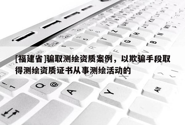 [福建省]騙取測繪資質案例，以欺騙手段取得測繪資質證書從事測繪活動的