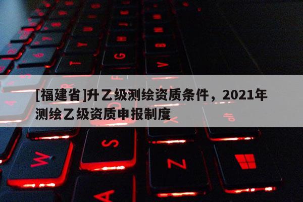 [福建省]升乙級測繪資質條件，2021年測繪乙級資質申報制度
