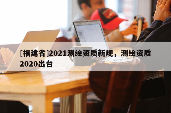 [福建省]2021測繪資質新規，測繪資質2020出臺