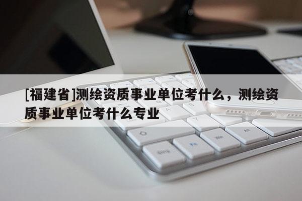 [福建省]測繪資質事業單位考什么，測繪資質事業單位考什么專業