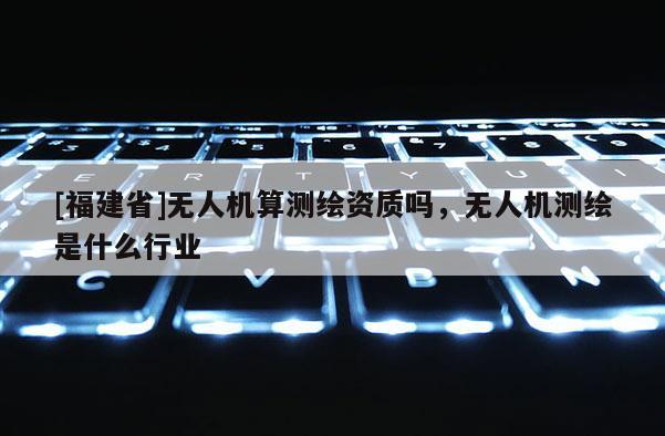 [福建省]無人機算測繪資質嗎，無人機測繪是什么行業